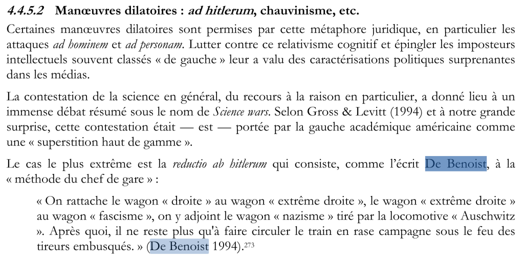 Texte qui dit 4.4.5.2 Manœuvres dilatoires : ad hitlerum, chauvinisme, etc. Certaines manœuvres dilatoires sont permises par cette métaphore juridique, en particulier les attaques ad hominem et ad personam. Lutter contre ce relativisme cognitif et épingler les imposteurs intellectuels souvent classés « de gauche » leur a valu des caractérisations politiques surprenantes dans les médias. La contestation de la science en général, du recours de la raison en particulier, a donné lieu à un immense débat résumé sous le nom de Science Wars. Selon Gross et Levitt et à notre grande surprise, cette contestation était --- est --- portée par la gauche académique américaine comme une « superstition haut de gamme ». Le cas le plus extrême est la reductio ad hitlerum qui consiste, comme l'écrit De Benoist, à la « méthode du chef de gare» : « On attache le wagon « droite » au wagon « extrême droite », le wagon « extrême droite » au wagon « fascisme », on y adjoint le wagon « nazisme » tiré par la locomotive « Auschwitz ». Après quoi, il ne reste plus qu'à faire circuler le train en rase campagne sous le feu des tireurs embusqués. » (De Benoist, 1994)